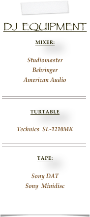 
DJ  Equipment
Mixer:
Studiomaster
Behringer
American Audio

￼

Turtable

Technics  SL-1210MK
￼

Tape:

Sony DAT
Sony  Minidisc
